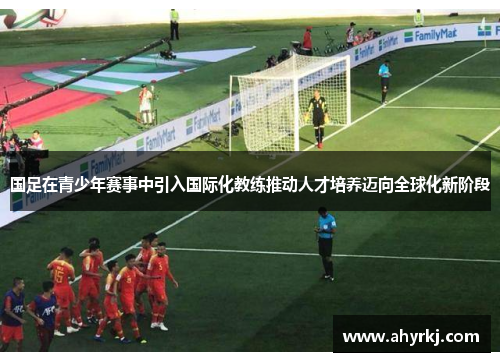 国足在青少年赛事中引入国际化教练推动人才培养迈向全球化新阶段