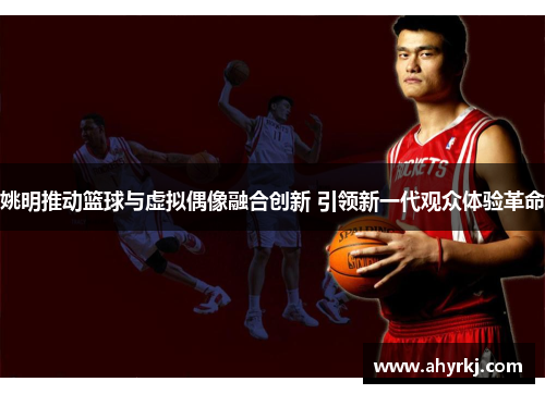 姚明推动篮球与虚拟偶像融合创新 引领新一代观众体验革命