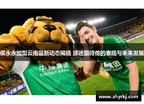侯永永加盟云南最新动态揭晓 球迷期待他的表现与未来发展