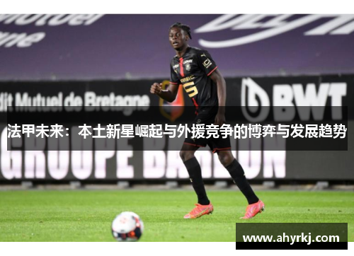 法甲未来：本土新星崛起与外援竞争的博弈与发展趋势