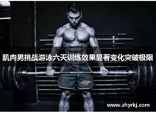 肌肉男挑战游泳六天训练效果显著变化突破极限