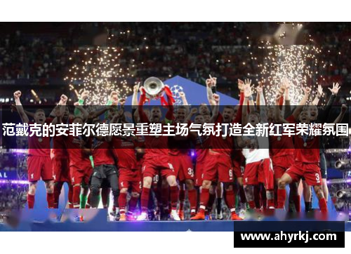 范戴克的安菲尔德愿景重塑主场气氛打造全新红军荣耀氛围