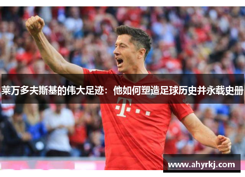 莱万多夫斯基的伟大足迹：他如何塑造足球历史并永载史册