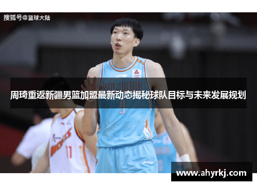 周琦重返新疆男篮加盟最新动态揭秘球队目标与未来发展规划