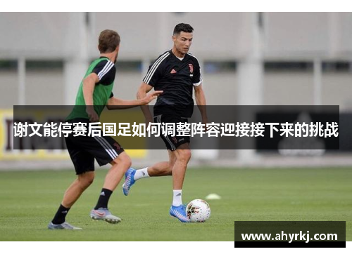 谢文能停赛后国足如何调整阵容迎接接下来的挑战