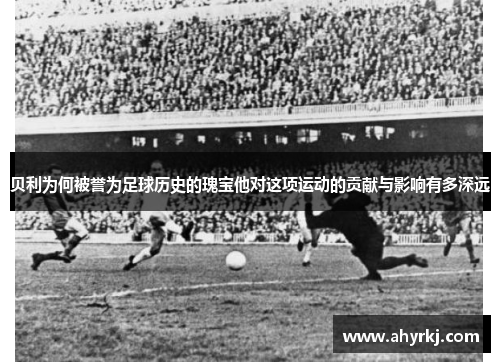 贝利为何被誉为足球历史的瑰宝他对这项运动的贡献与影响有多深远